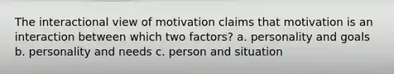 The interactional view of motivation claims that motivation is an interaction between which two factors? a. personality and goals b. personality and needs c. person and situation