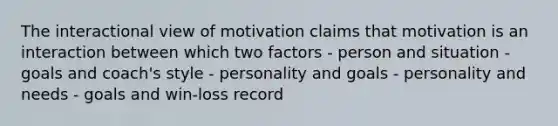 The interactional view of motivation claims that motivation is an interaction between which two factors - person and situation - goals and coach's style - personality and goals - personality and needs - goals and win-loss record