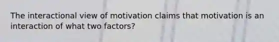 The interactional view of motivation claims that motivation is an interaction of what two factors?