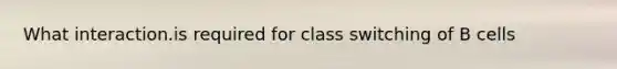 What interaction.is required for class switching of B cells