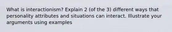 What is interactionism? Explain 2 (of the 3) different ways that personality attributes and situations can interact. Illustrate your arguments using examples