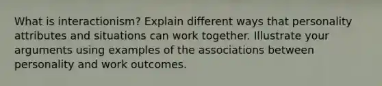 What is interactionism? Explain different ways that personality attributes and situations can work together. Illustrate your arguments using examples of the associations between personality and work outcomes.