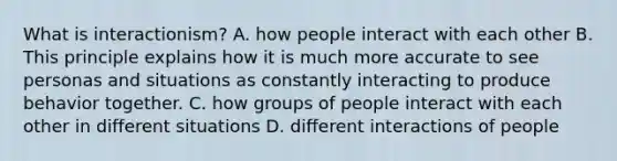 What is interactionism? A. how people interact with each other B. This principle explains how it is much more accurate to see personas and situations as constantly interacting to produce behavior together. C. how groups of people interact with each other in different situations D. different interactions of people