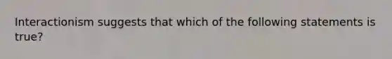 Interactionism suggests that which of the following statements is true?