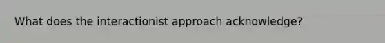 What does the interactionist approach acknowledge?