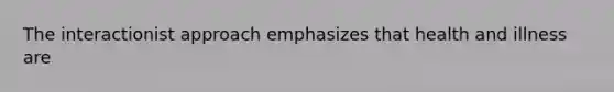 The interactionist approach emphasizes that health and illness are