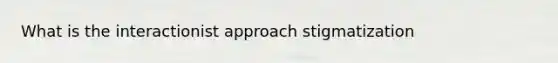 What is the interactionist approach stigmatization