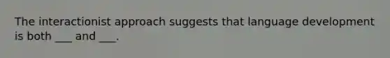 The interactionist approach suggests that language development is both ___ and ___.