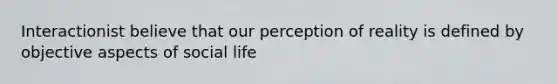 Interactionist believe that our perception of reality is defined by objective aspects of social life