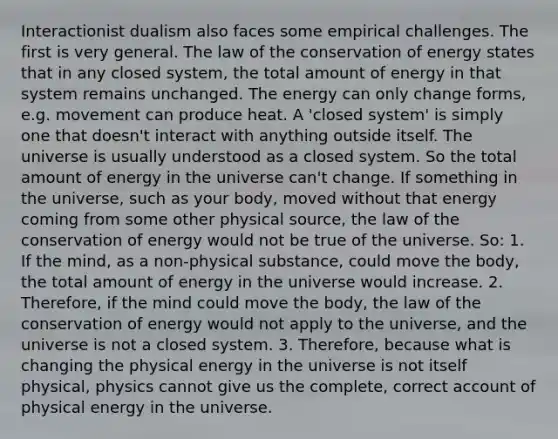 Interactionist dualism also faces some empirical challenges. The first is very general. The law of the conservation of energy states that in any closed system, the total amount of energy in that system remains unchanged. The energy can only change forms, e.g. movement can produce heat. A 'closed system' is simply one that doesn't interact with anything outside itself. The universe is usually understood as a closed system. So the total amount of energy in the universe can't change. If something in the universe, such as your body, moved without that energy coming from some other physical source, the law of the conservation of energy would not be true of the universe. So: 1. If the mind, as a non-physical substance, could move the body, the total amount of energy in the universe would increase. 2. Therefore, if the mind could move the body, the law of the conservation of energy would not apply to the universe, and the universe is not a closed system. 3. Therefore, because what is changing the physical energy in the universe is not itself physical, physics cannot give us the complete, correct account of physical energy in the universe.