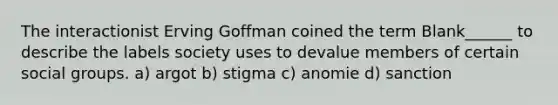 The interactionist Erving Goffman coined the term Blank______ to describe the labels society uses to devalue members of certain social groups. a) argot b) stigma c) anomie d) sanction