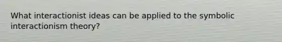 What interactionist ideas can be applied to the symbolic interactionism theory?