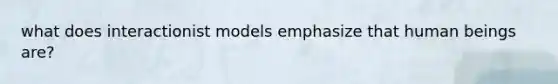 what does interactionist models emphasize that human beings are?