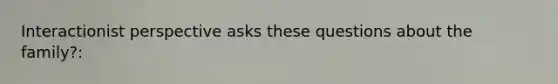 Interactionist perspective asks these questions about the family?: