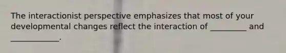 The interactionist perspective emphasizes that most of your developmental changes reflect the interaction of _________ and ____________.