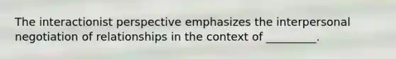 The interactionist perspective emphasizes the interpersonal negotiation of relationships in the context of _________.