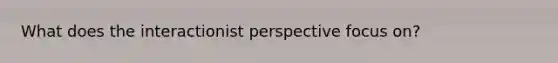 What does the interactionist perspective focus on?