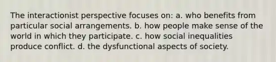 The interactionist perspective focuses on: a. who benefits from particular social arrangements. b. how people make sense of the world in which they participate. c. how social inequalities produce conflict. d. the dysfunctional aspects of society.