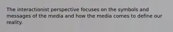 The interactionist perspective focuses on the symbols and messages of the media and how the media comes to define our reality.