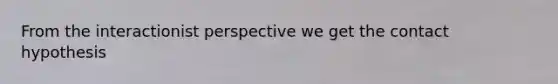 From the interactionist perspective we get the contact hypothesis