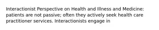 Interactionist Perspective on Health and Illness and Medicine: patients are not passive; often they actively seek health care practitioner services. Interactionists engage in