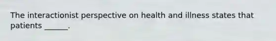 The interactionist perspective on health and illness states that patients ______.