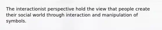 The interactionist perspective hold the view that people create their social world through interaction and manipulation of symbols.