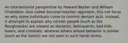 An interactionist perspective by Howard Becker and William Chambliss. Also called Societal-reaction approach, this not focus on why some individuals come to commit deviant acts. Instead, it attempts to explain why certain people (such as the Roughnecks) are viewed as deviants, delinquents, bad kids, losers, and criminals, whereas others whose behavior is similar (such as the Saints) are not seen in such harsh terms.