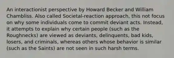 An interactionist perspective by Howard Becker and William Chambliss. Also called Societal-reaction approach, this not focus on why some individuals come to commit deviant acts. Instead, it attempts to explain why certain people (such as the Roughnecks) are viewed as deviants, delinquents, bad kids, losers, and criminals, whereas others whose behavior is similar (such as the Saints) are not seen in such harsh terms.