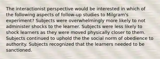 The interactionist perspective would be interested in which of the following aspects of follow-up studies to Milgram's experiment? Subjects were overwhelmingly more likely to not administer shocks to the learner. Subjects were less likely to shock learners as they were moved physically closer to them. Subjects continued to uphold the the social norm of obedience to authority. Subjects recognized that the learners needed to be sanctioned.