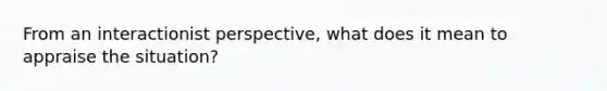 From an interactionist perspective, what does it mean to appraise the situation?