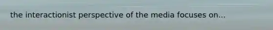 the interactionist perspective of the media focuses on...