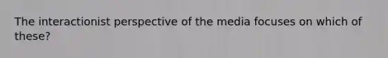 The interactionist perspective of the media focuses on which of these?