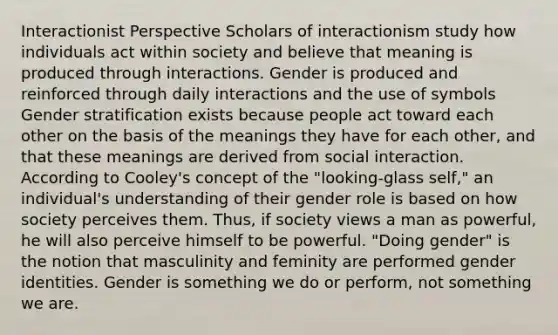 Interactionist Perspective Scholars of interactionism study how individuals act within society and believe that meaning is produced through interactions. Gender is produced and reinforced through daily interactions and the use of symbols Gender stratification exists because people act toward each other on the basis of the meanings they have for each other, and that these meanings are derived from social interaction. According to Cooley's concept of the "looking-glass self," an individual's understanding of their gender role is based on how society perceives them. Thus, if society views a man as powerful, he will also perceive himself to be powerful. "Doing gender" is the notion that masculinity and feminity are performed gender identities. Gender is something we do or perform, not something we are.