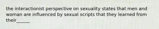 the interactionist perspective on sexuality states that men and woman are influenced by sexual scripts that they learned from their______