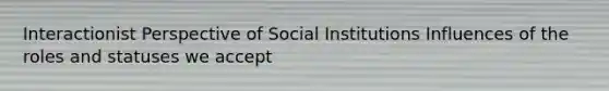 Interactionist Perspective of Social Institutions Influences of the roles and statuses we accept