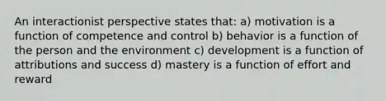 An interactionist perspective states that: a) motivation is a function of competence and control b) behavior is a function of the person and the environment c) development is a function of attributions and success d) mastery is a function of effort and reward