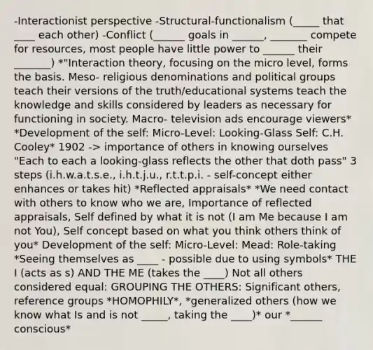 -Interactionist perspective -Structural-functionalism (_____ that ____ each other) -Conflict (______ goals in ______, _______ compete for resources, most people have little power to ______ their _______) *"Interaction theory, focusing on the micro level, forms the basis. Meso- religious denominations and political groups teach their versions of the truth/educational systems teach the knowledge and skills considered by leaders as necessary for functioning in society. Macro- television ads encourage viewers* *Development of the self: Micro-Level: Looking-Glass Self: C.H. Cooley* 1902 -> importance of others in knowing ourselves "Each to each a looking-glass reflects the other that doth pass" 3 steps (i.h.w.a.t.s.e., i.h.t.j.u., r.t.t.p.i. - self-concept either enhances or takes hit) *Reflected appraisals* *We need contact with others to know who we are, Importance of reflected appraisals, Self defined by what it is not (I am Me because I am not You), Self concept based on what you think others think of you* Development of the self: Micro-Level: Mead: Role-taking *Seeing themselves as ____ - possible due to using symbols* THE I (acts as s) AND THE ME (takes the ____) Not all others considered equal: GROUPING THE OTHERS: Significant others, reference groups *HOMOPHILY*, *generalized others (how we know what Is and is not _____, taking the ____)* our *______ conscious*