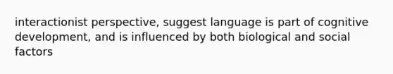 interactionist perspective, suggest language is part of cognitive development, and is influenced by both biological and social factors