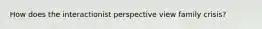 How does the interactionist perspective view family crisis?