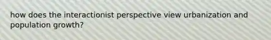 how does the interactionist perspective view urbanization and <a href='https://www.questionai.com/knowledge/kczTemDMHU-population-growth' class='anchor-knowledge'>population growth</a>?