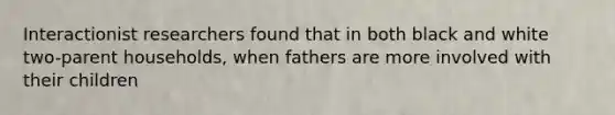 Interactionist researchers found that in both black and white two-parent households, when fathers are more involved with their children