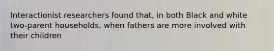 Interactionist researchers found that, in both Black and white two-parent households, when fathers are more involved with their children