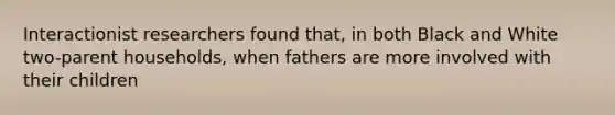 Interactionist researchers found that, in both Black and White two-parent households, when fathers are more involved with their children