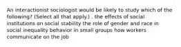 An interactionist sociologist would be likely to study which of the following? (Select all that apply.) . the effects of social institutions on social stability the role of gender and race in social inequality behavior in small groups how workers communicate on the job