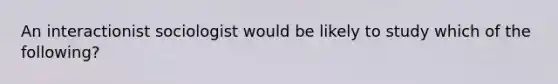 An interactionist sociologist would be likely to study which of the following?