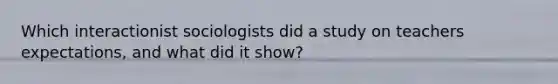 Which interactionist sociologists did a study on teachers expectations, and what did it show?