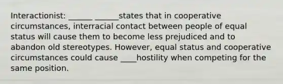 Interactionist: ______ ______states that in cooperative circumstances, interracial contact between people of equal status will cause them to become less prejudiced and to abandon old stereotypes. However, equal status and cooperative circumstances could cause ____hostility when competing for the same position.