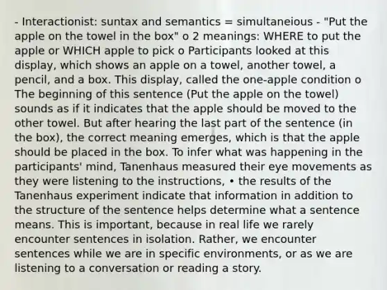 - Interactionist: suntax and semantics = simultaneious - "Put the apple on the towel in the box" o 2 meanings: WHERE to put the apple or WHICH apple to pick o Participants looked at this display, which shows an apple on a towel, another towel, a pencil, and a box. This display, called the one-apple condition o The beginning of this sentence (Put the apple on the towel) sounds as if it indicates that the apple should be moved to the other towel. But after hearing the last part of the sentence (in the box), the correct meaning emerges, which is that the apple should be placed in the box. To infer what was happening in the participants' mind, Tanenhaus measured their eye movements as they were listening to the instructions, • the results of the Tanenhaus experiment indicate that information in addition to the structure of the sentence helps determine what a sentence means. This is important, because in real life we rarely encounter sentences in isolation. Rather, we encounter sentences while we are in specific environments, or as we are listening to a conversation or reading a story.