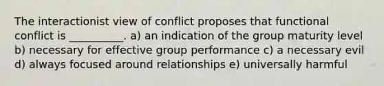 The interactionist view of conflict proposes that functional conflict is __________. a) an indication of the group maturity level b) necessary for effective group performance c) a necessary evil d) always focused around relationships e) universally harmful